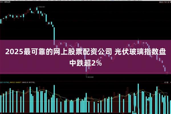 2025最可靠的网上股票配资公司 光伏玻璃指数盘中跌超2%
