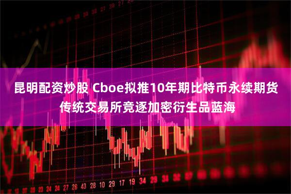 昆明配资炒股 Cboe拟推10年期比特币永续期货 传统交易所竞逐加密衍生品蓝海