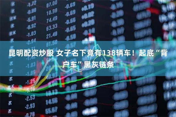 昆明配资炒股 女子名下竟有138辆车！起底“背户车”黑灰链条