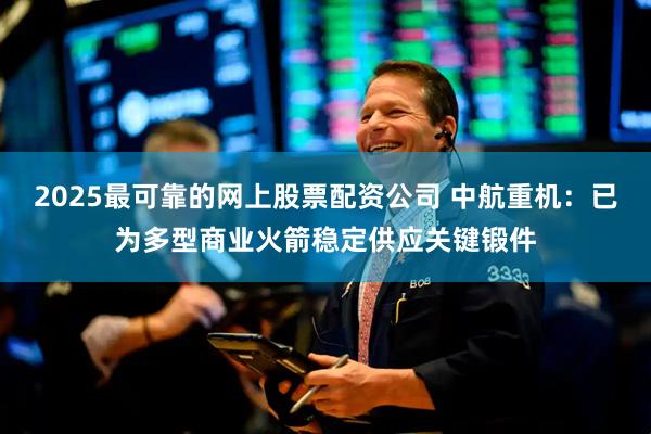 2025最可靠的网上股票配资公司 中航重机：已为多型商业火箭稳定供应关键锻件