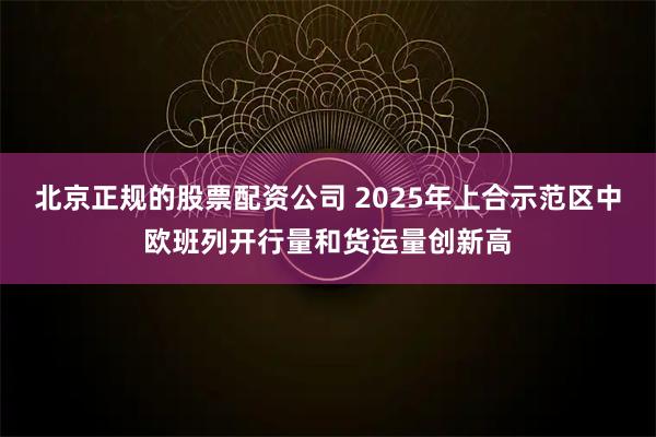 北京正规的股票配资公司 2025年上合示范区中欧班列开行量和货运量创新高