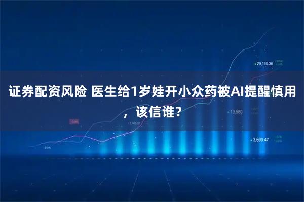 证券配资风险 医生给1岁娃开小众药被AI提醒慎用，该信谁？