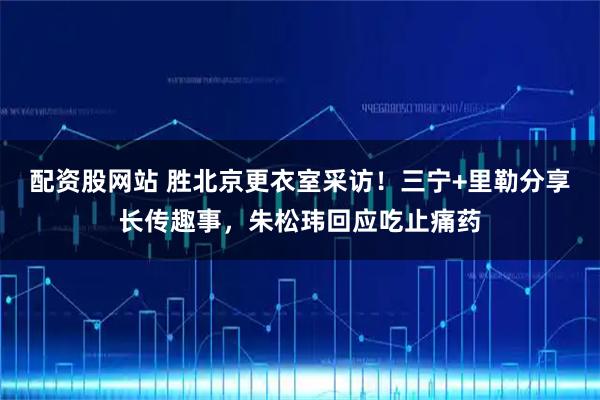 配资股网站 胜北京更衣室采访！三宁+里勒分享长传趣事，朱松玮回应吃止痛药