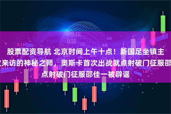 股票配资导航 北京时间上午十点！新国足坐镇主场1比3完败来访的神秘之师，奥斯卡首次出战就点射破门征服邵佳一被辟谣
