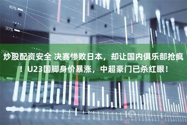 炒股配资安全 决赛惨败日本，却让国内俱乐部抢疯！U23国脚身价暴涨，中超豪门已杀红眼！
