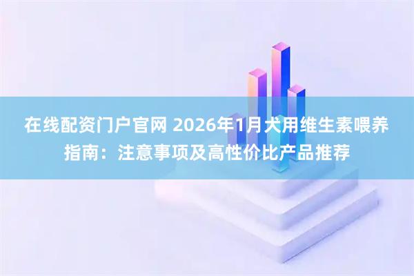在线配资门户官网 2026年1月犬用维生素喂养指南：注意事项及高性价比产品推荐