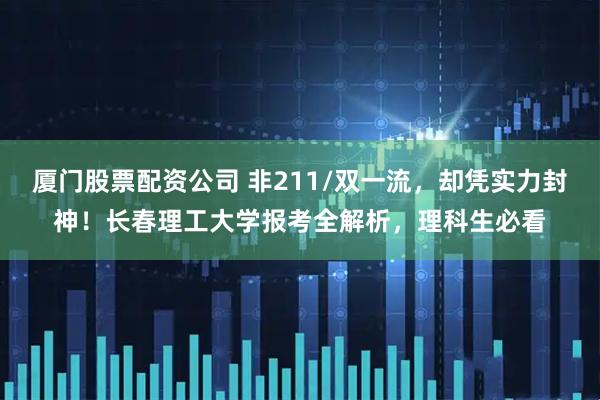 厦门股票配资公司 非211/双一流，却凭实力封神！长春理工大学报考全解析，理科生必看