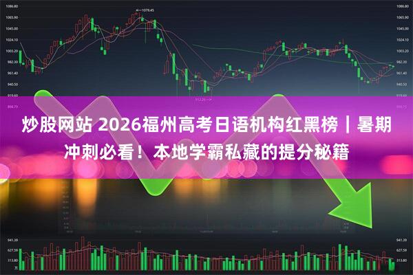 炒股网站 2026福州高考日语机构红黑榜｜暑期冲刺必看！本地学霸私藏的提分秘籍