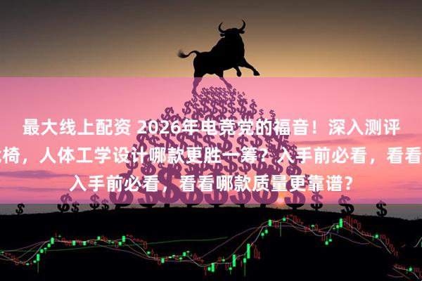 最大线上配资 2026年电竞党的福音！深入测评6款京东京造电竞椅，人体工学设计哪款更胜一筹？入手前必看，看看哪款质量更靠谱？