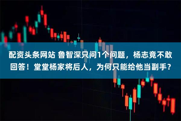 配资头条网站 鲁智深只问1个问题，杨志竟不敢回答！堂堂杨家将后人，为何只能给他当副手？