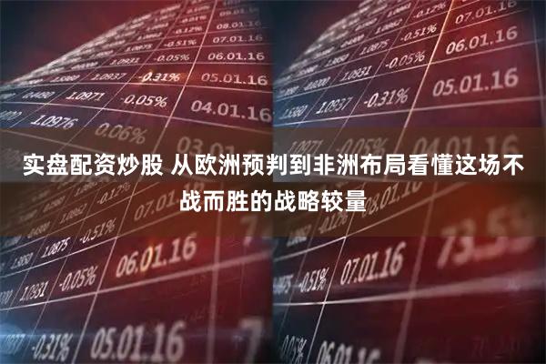 实盘配资炒股 从欧洲预判到非洲布局看懂这场不战而胜的战略较量