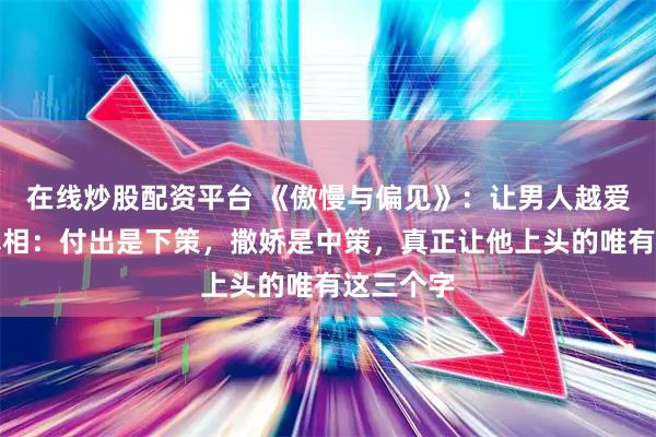 在线炒股配资平台 《傲慢与偏见》：让男人越爱越深的真相：付出是下策，撒娇是中策，真正让他上头的唯有这三个字