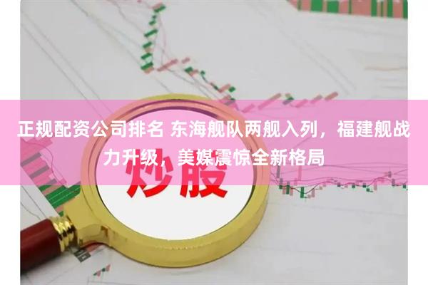 正规配资公司排名 东海舰队两舰入列，福建舰战力升级，美媒震惊全新格局