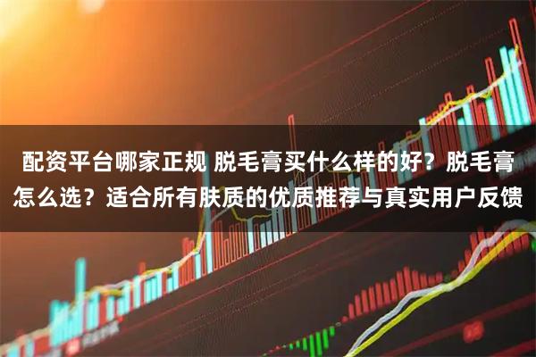 配资平台哪家正规 脱毛膏买什么样的好？脱毛膏怎么选？适合所有肤质的优质推荐与真实用户反馈