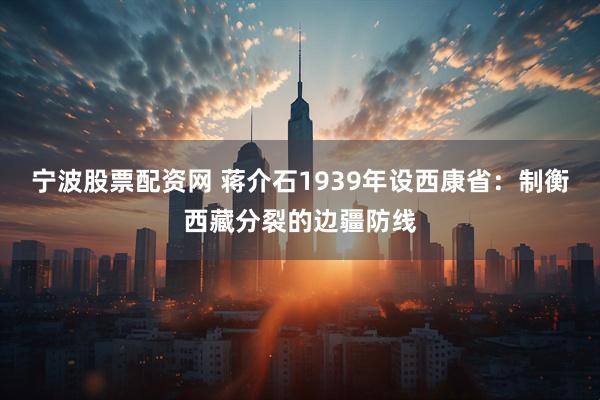 宁波股票配资网 蒋介石1939年设西康省：制衡西藏分裂的边疆防线