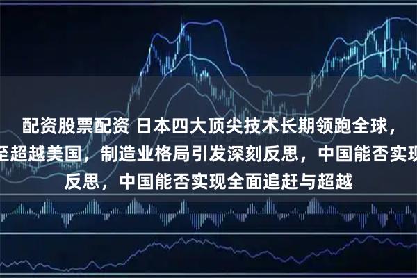 配资股票配资 日本四大顶尖技术长期领跑全球，部分领域实力甚至超越美国，制造业格局引发深刻反思，中国能否实现全面追赶与超越