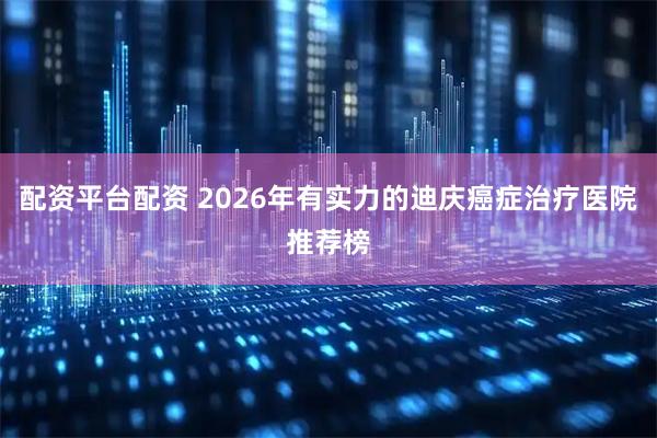 配资平台配资 2026年有实力的迪庆癌症治疗医院推荐榜