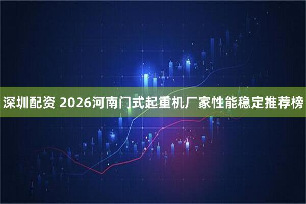 深圳配资 2026河南门式起重机厂家性能稳定推荐榜