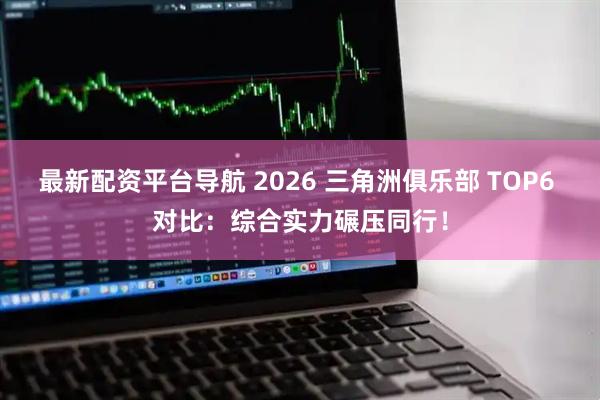 最新配资平台导航 2026 三角洲俱乐部 TOP6 对比：综合实力碾压同行！