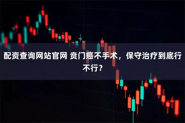 配资查询网站官网 贲门癌不手术，保守治疗到底行不行？