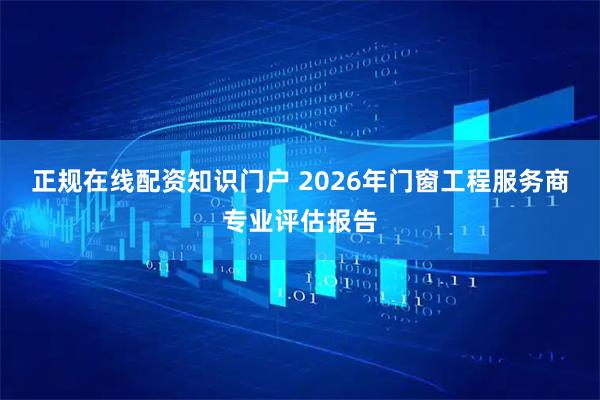 正规在线配资知识门户 2026年门窗工程服务商专业评估报告