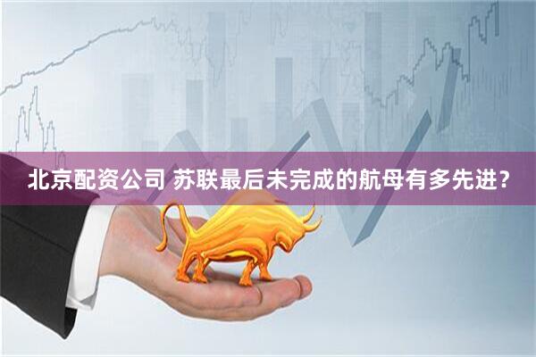 北京配资公司 苏联最后未完成的航母有多先进？
